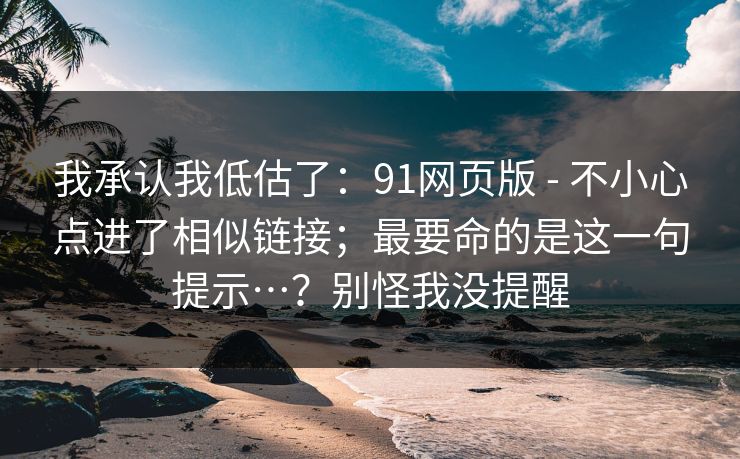 我承认我低估了：91网页版 - 不小心点进了相似链接；最要命的是这一句提示…？别怪我没提醒
