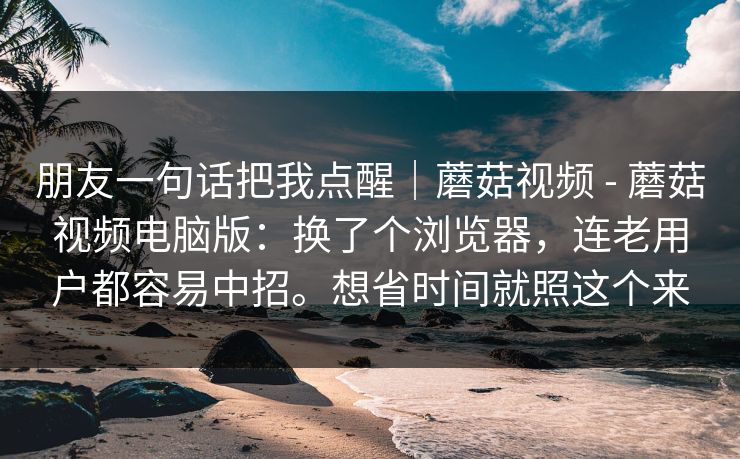 朋友一句话把我点醒｜蘑菇视频 - 蘑菇视频电脑版：换了个浏览器，连老用户都容易中招。想省时间就照这个来