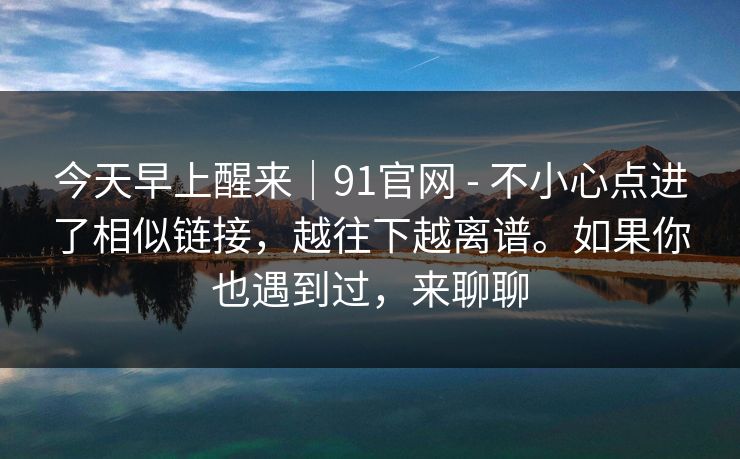 今天早上醒来｜91官网 - 不小心点进了相似链接，越往下越离谱。如果你也遇到过，来聊聊
