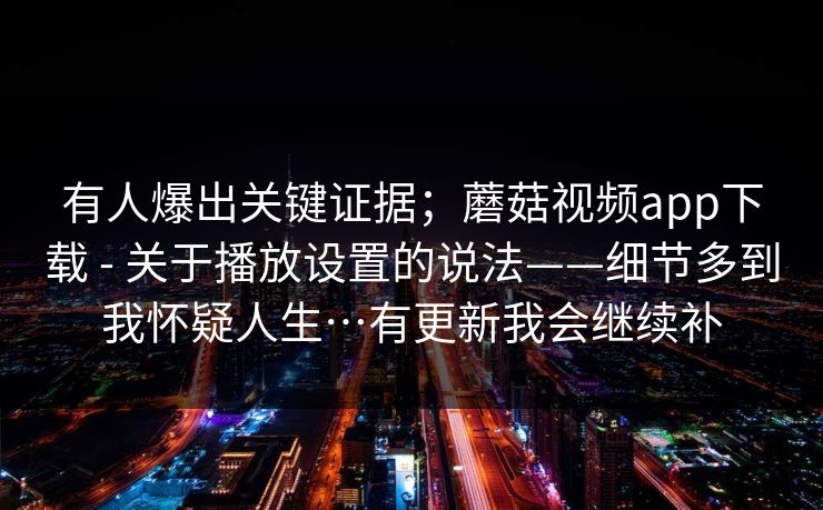 有人爆出关键证据；蘑菇视频app下载 - 关于播放设置的说法——细节多到我怀疑人生…有更新我会继续补