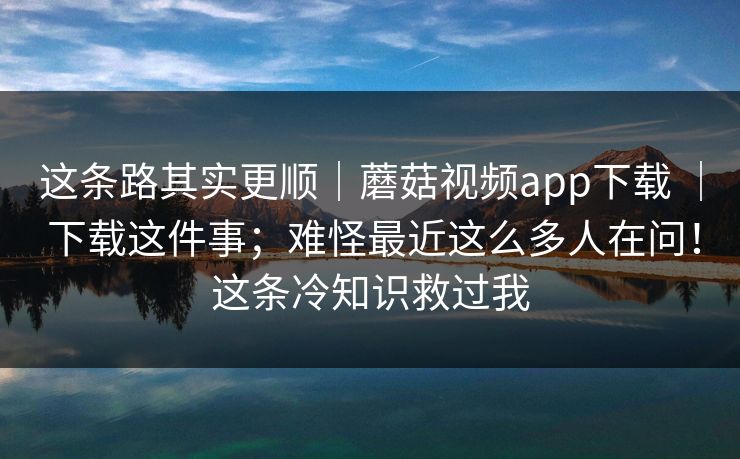 这条路其实更顺｜蘑菇视频app下载 ｜ 下载这件事；难怪最近这么多人在问！这条冷知识救过我