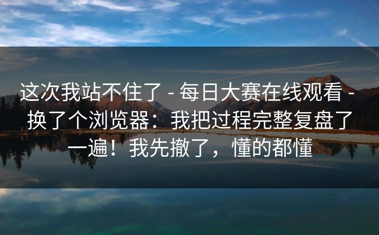 这次我站不住了 - 每日大赛在线观看 - 换了个浏览器：我把过程完整复盘了一遍！我先撤了，懂的都懂