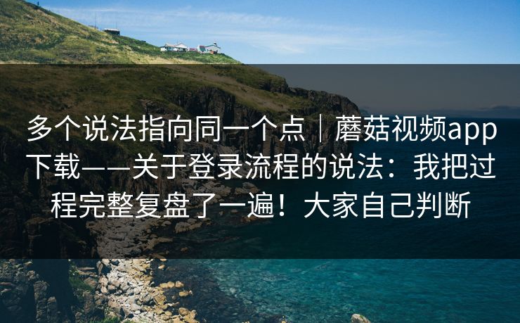 多个说法指向同一个点｜蘑菇视频app下载——关于登录流程的说法：我把过程完整复盘了一遍！大家自己判断