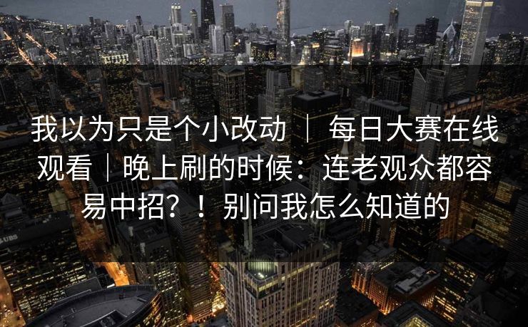 我以为只是个小改动 ｜ 每日大赛在线观看｜晚上刷的时候：连老观众都容易中招？！别问我怎么知道的