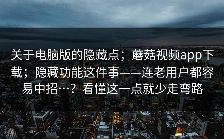 关于电脑版的隐藏点；蘑菇视频app下载；隐藏功能这件事——连老用户都容易中招…？看懂这一点就少走弯路