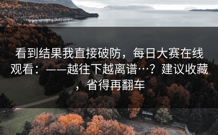 看到结果我直接破防，每日大赛在线观看：——越往下越离谱…？建议收藏，省得再翻车