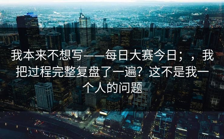 我本来不想写——每日大赛今日；，我把过程完整复盘了一遍？这不是我一个人的问题