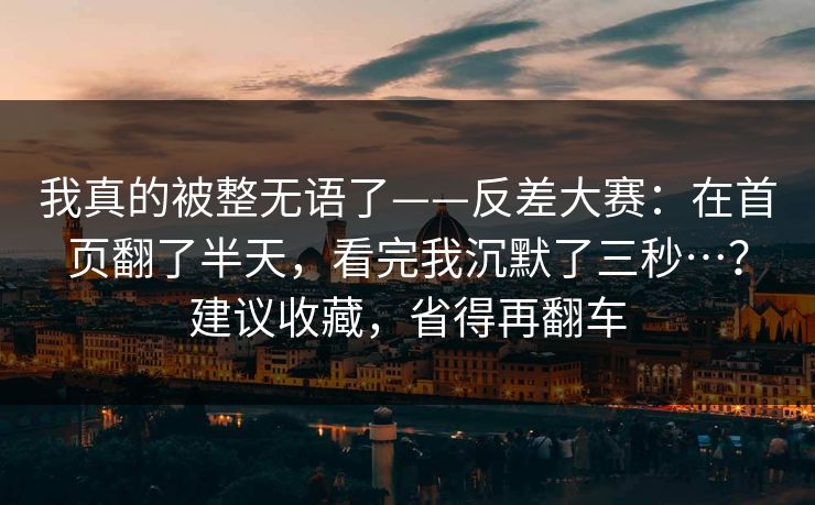 我真的被整无语了——反差大赛：在首页翻了半天，看完我沉默了三秒…？建议收藏，省得再翻车