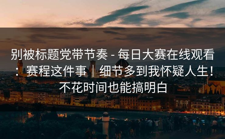 别被标题党带节奏 - 每日大赛在线观看：赛程这件事｜细节多到我怀疑人生！不花时间也能搞明白