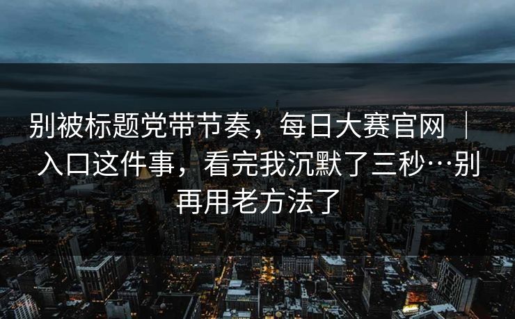 别被标题党带节奏，每日大赛官网 ｜ 入口这件事，看完我沉默了三秒…别再用老方法了