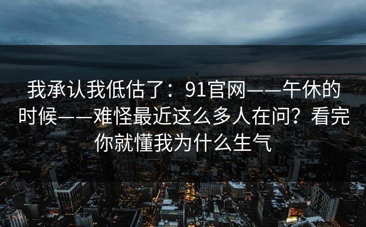 我承认我低估了：91官网——午休的时候——难怪最近这么多人在问？看完你就懂我为什么生气