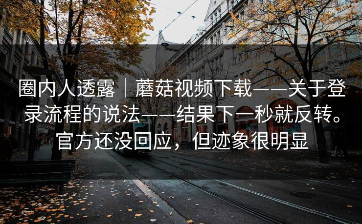 圈内人透露｜蘑菇视频下载——关于登录流程的说法——结果下一秒就反转。官方还没回应，但迹象很明显