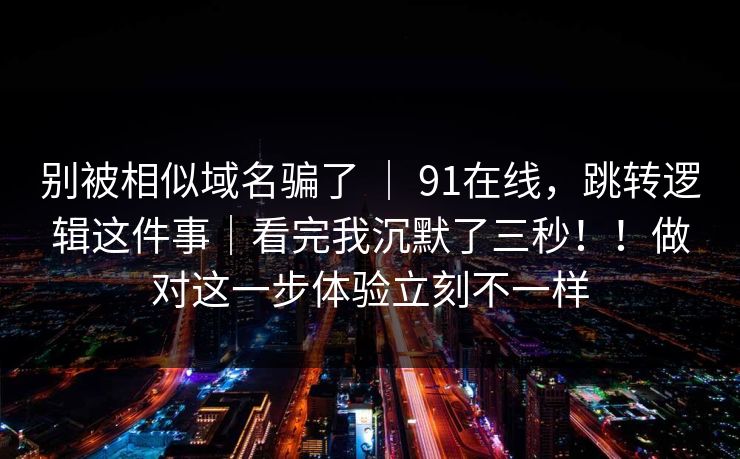 别被相似域名骗了 ｜ 91在线，跳转逻辑这件事｜看完我沉默了三秒！！做对这一步体验立刻不一样