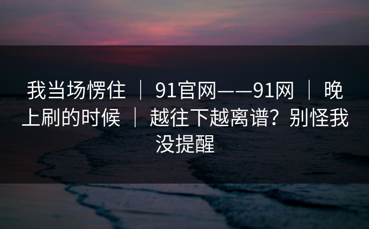 我当场愣住 ｜ 91官网——91网 ｜ 晚上刷的时候 ｜ 越往下越离谱？别怪我没提醒