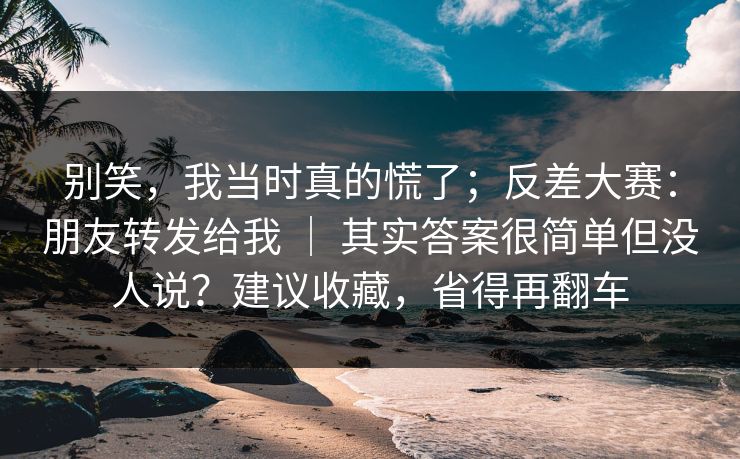 别笑，我当时真的慌了；反差大赛：朋友转发给我 ｜ 其实答案很简单但没人说？建议收藏，省得再翻车