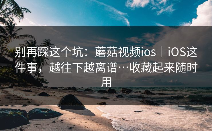 别再踩这个坑:蘑菇视频ios|iOS这件事,越往下越离谱…收藏起来随时用 别再踩这个坑:蘑菇视频ios|iOS这件事,越往下越离谱…收藏起来随时用