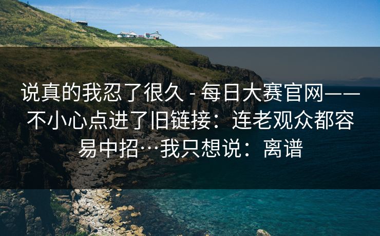 说真的我忍了很久 - 每日大赛官网——不小心点进了旧链接：连老观众都容易中招…我只想说：离谱