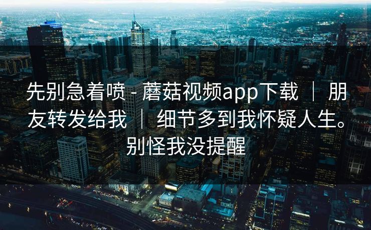 先别急着喷 - 蘑菇视频app下载 | 朋友转发给我 | 细节多到我怀疑人生。别怪我没提醒 先别急着喷 - 蘑菇视频app下载 | 朋友转发给我 | 细节多到我怀疑人生。别怪我没提醒