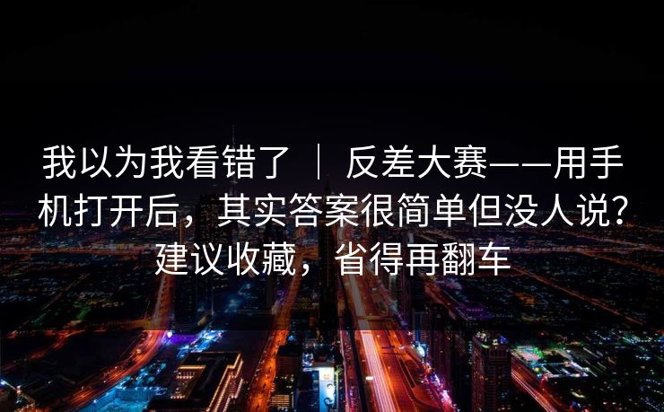 我以为我看错了 ｜ 反差大赛——用手机打开后，其实答案很简单但没人说？建议收藏，省得再翻车