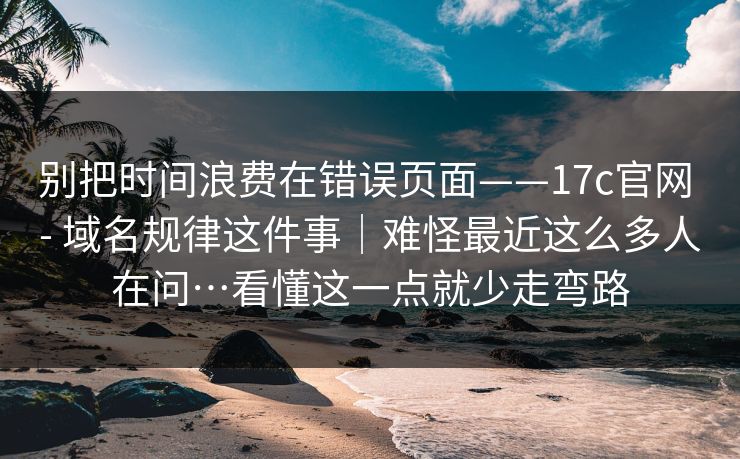 别把时间浪费在错误页面——17c官网 - 域名规律这件事｜难怪最近这么多人在问…看懂这一点就少走弯路