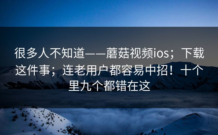 很多人不知道——蘑菇视频ios;下载这件事;连老用户都容易中招!十个里九个都错在这 很多人不知道——蘑菇视频ios;下载这件事;连老用户都容易中招!十个里九个都错在这
