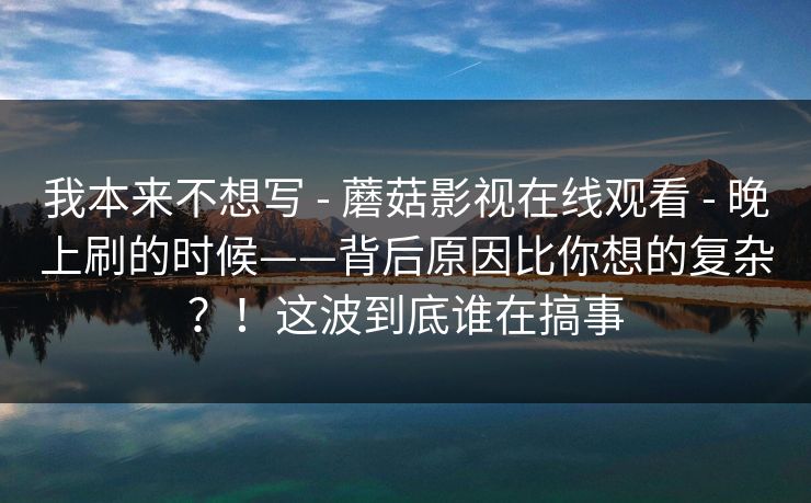 我本来不想写 - 蘑菇影视在线观看 - 晚上刷的时候——背后原因比你想的复杂？！这波到底谁在搞事