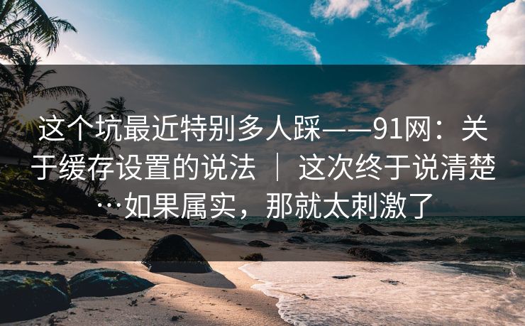 这个坑最近特别多人踩——91网:关于缓存设置的说法 | 这次终于说清楚…如果属实,那就太刺激了 这个坑最近特别多人踩——91网:关于缓存设置的说法 | 这次终于说清楚…如果属实,那就太刺激了