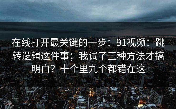 在线打开最关键的一步:91视频:跳转逻辑这件事;我试了三种方法才搞明白?十个里九个都错在这 在线打开最关键的一步:91视频:跳转逻辑这件事;我试了三种方法才搞明白?十个里九个都错在这