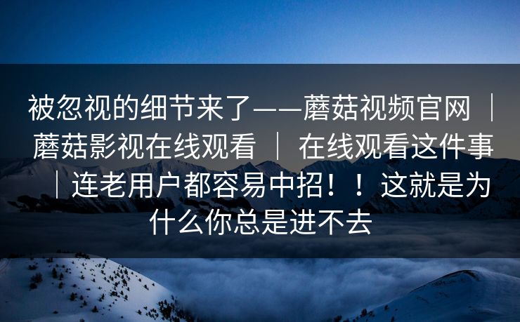 被忽视的细节来了——蘑菇视频官网 ｜ 蘑菇影视在线观看 ｜ 在线观看这件事｜连老用户都容易中招！！这就是为什么你总是进不去
