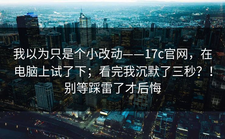我以为只是个小改动——17c官网，在电脑上试了下；看完我沉默了三秒？！别等踩雷了才后悔